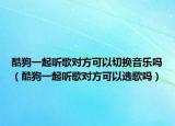 酷狗一起听歌对方可以切换音乐吗（酷狗一起听歌对方可以选歌吗）