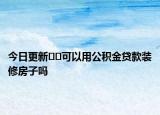 今日更新﻿﻿可以用公积金贷款装修房子吗