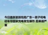 今日最新更新危险广东一男子将电动车带回家充电发生爆炸 后果很严重
