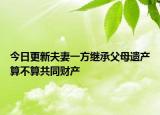 今日更新夫妻一方继承父母遗产算不算共同财产