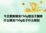 今日更新骁龙750g相当于麒麟什么骁龙750g处于什么级别