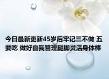 今日最新更新45岁后牢记三不做 五要吃 做好自我管理腿脚灵活身体棒