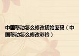 中国移动怎么修改初始密码（中国移动怎么修改彩铃）