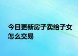 今日更新房子卖给子女怎么交易