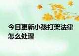 今日更新小孩打架法律怎么处理