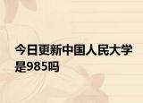 今日更新中国人民大学是985吗
