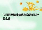 今日更新精神病患者离婚时财产怎么分