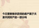 今日更新继承获得的房产属于夫妻共同财产的一部分吗