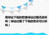 用绿钻下载的歌曲绿钻过期还能听吗（绿钻过期了下载的歌还可以听吗）