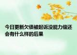 今日更新欠债被起诉没能力偿还会有什么样的后果