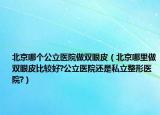 北京哪个公立医院做双眼皮（北京哪里做双眼皮比较好?公立医院还是私立整形医院?）