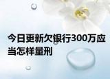 今日更新欠银行300万应当怎样量刑