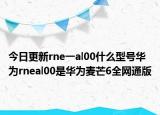 今日更新rne一al00什么型号华为rneal00是华为麦芒6全网通版