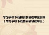 华为手机下载的安装包在哪里删除（华为手机下载的安装包在哪里）