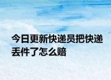 今日更新快递员把快递丢件了怎么赔