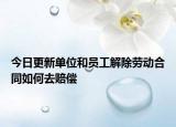 今日更新单位和员工解除劳动合同如何去赔偿