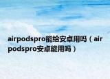 airpodspro能给安卓用吗（airpodspro安卓能用吗）