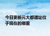 今日更新元大都遗址位于现在的哪里