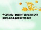 今日更新84消毒液不能和洁厕灵使用吗84消毒液使用注意事项