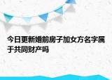 今日更新婚前房子加女方名字属于共同财产吗