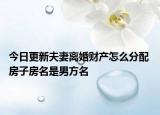 今日更新夫妻离婚财产怎么分配 房子房名是男方名