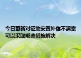 今日更新对征地安置补偿不满意可以采取哪些措施解决