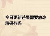 今日更新芒果需要放冰箱保存吗