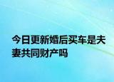 今日更新婚后买车是夫妻共同财产吗