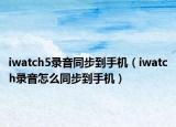 iwatch5录音同步到手机（iwatch录音怎么同步到手机）