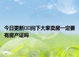 今日更新﻿﻿问下大家卖房一定要有房产证吗