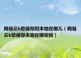 网易云k歌保存到本地在哪儿（网易云k歌保存本地在哪里找）