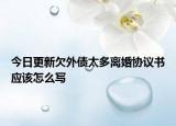 今日更新欠外债太多离婚协议书应该怎么写