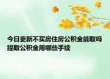 今日更新不买房住房公积金能取吗提取公积金用哪些手续