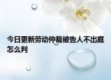 今日更新劳动仲裁被告人不出庭怎么判