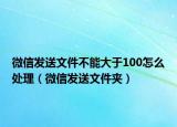 微信发送文件不能大于100怎么处理（微信发送文件夹）