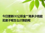 今日更新﻿﻿公积金**高多少钱能买房子呢怎么计算的呢