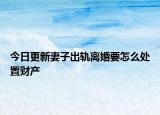 今日更新妻子出轨离婚要怎么处置财产