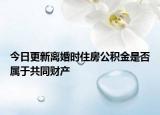 今日更新离婚时住房公积金是否属于共同财产