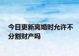 今日更新离婚时允许不分割财产吗