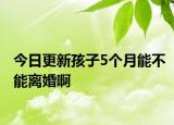 今日更新孩子5个月能不能离婚啊