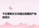 今日更新女方先提出离婚财产该如何分