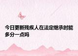 今日更新残疾人在法定继承时能多分一点吗