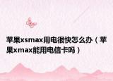 苹果xsmax用电很快怎么办（苹果xmax能用电信卡吗）