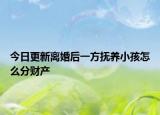 今日更新离婚后一方抚养小孩怎么分财产