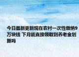 今日最新更新现在农村一次性缴纳9万块钱 下月能直接领取到养老金划算吗