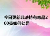 今日更新非法持有毒品200克如何处罚
