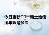 今日更新﻿﻿**新土地使用年限是多久