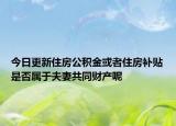 今日更新住房公积金或者住房补贴是否属于夫妻共同财产呢