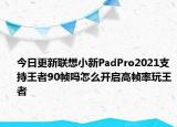 今日更新联想小新PadPro2021支持王者90帧吗怎么开启高帧率玩王者