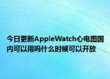 今日更新AppleWatch心电图国内可以用吗什么时候可以开放